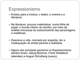 Expressionismo 
 Evoluiu para a música, o teatro, o cinema e a 
literatura. 
 Na literatura, procura materializar, numa folha de 
papel, o mundo interior do escritor, por meio da 
análise minuciosa do subconsciente das personagens 
e metáforas; 
 Descreve a vida, marcada por angústia, dor e 
inadequação do artista perante a realidade. 
 Alguns dos principais pioneiros no Expressionismo 
literário foram, Georg Büchner, Frank Wedekind 
(alemães) e August Strindberg (sueco). 
