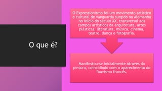 O que é?
Manifestou-se inicialmente através da
pintura, coincidindo com o aparecimento do
fauvismo francês.
O Expressionismo foi um movimento artístico
e cultural de vanguarda surgido na Alemanha
no início do século XX, transversal aos
campos artísticos da arquitetura, artes
plásticas, literatura, música, cinema,
teatro, dança e fotografia.
 
