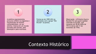 Contexto Histórico
A estética expressionista
procurou refletir as angústias e
inquietações do homem
contemporâneo, um ser
atônito, imerso em um mundo
povoado pela dúvida, pela
alienação e pela incerteza.
1
Forma-se em 1905 (XX) na
Alemanha com o grupo “Die
Brucke” (A ponte).
2
Observação : A Primeira Guerra
Mundial foi uma guerra global
centrada na Europa, que
começou em 28 de julho de
1914 e durou até 11 de
novembro de 1918.
3
 