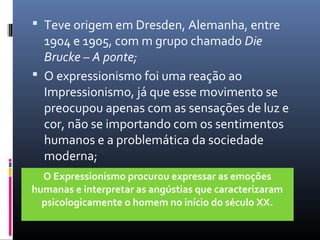  Teve origem em Dresden, Alemanha, entre 
1904 e 1905, com m grupo chamado Die 
Brucke – A ponte; 
 O expressionismo foi uma reação ao 
Impressionismo, já que esse movimento se 
preocupou apenas com as sensações de luz e 
cor, não se importando com os sentimentos 
humanos e a problemática da sociedade 
moderna; 
O Expressionismo procurou expressar as emoções 
humanas e interpretar as angústias que caracterizaram 
psicologicamente o homem no início do século XX. 
 