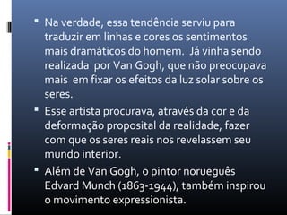  Na verdade, essa tendência serviu para 
traduzir em linhas e cores os sentimentos 
mais dramáticos do homem. Já vinha sendo 
realizada por Van Gogh, que não preocupava 
mais em fixar os efeitos da luz solar sobre os 
seres. 
 Esse artista procurava, através da cor e da 
deformação proposital da realidade, fazer 
com que os seres reais nos revelassem seu 
mundo interior. 
 Além de Van Gogh, o pintor norueguês 
Edvard Munch (1863-1944), também inspirou 
o movimento expressionista. 
 