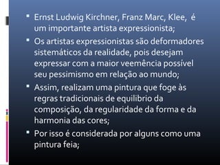  Ernst Ludwig Kirchner, Franz Marc, Klee, é 
um importante artista expressionista; 
 Os artistas expressionistas são deformadores 
sistemáticos da realidade, pois desejam 
expressar com a maior veemência possível 
seu pessimismo em relação ao mundo; 
 Assim, realizam uma pintura que foge às 
regras tradicionais de equilibrio da 
composição, da regularidade da forma e da 
harmonia das cores; 
 Por isso é considerada por alguns como uma 
pintura feia; 
 