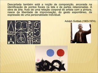 Descartada também está a noção de composição, ancorada na identificação de pontos focais na tela e de partes relacionadas. A obra de arte, fruto de uma relação corporal do artista com a pintura, nasce da liberdade de improvisação, do gesto espontâneo, da expressão de uma personalidade individual.  Adolph Gottlieb (1903-1974).  