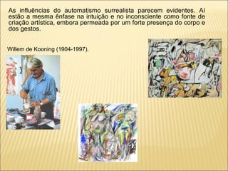 Willem de Kooning (1904-1997).  As influências do automatismo surrealista parecem evidentes. Aí estão a mesma ênfase na intuição e no inconsciente como fonte de criação artística, embora permeada por um forte presença do corpo e dos gestos.  