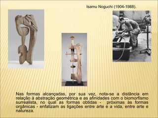 Isamu Noguchi (1904-1988). Nas formas alcançadas, por sua vez, nota-se a distância em relação à abstração geométrica e as afinidades com o biomorfismo surrealista, no qual as formas obtidas -  próximas às formas orgânicas - enfatizam as ligações entre arte e a vida, entre arte e natureza. 