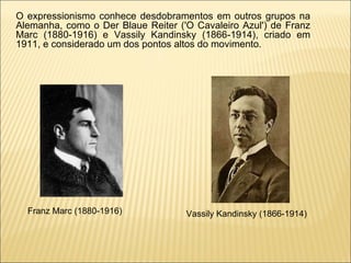 O expressionismo conhece desdobramentos em outros grupos na Alemanha, como o Der Blaue Reiter ('O Cavaleiro Azul') de Franz Marc (1880-1916) e Vassily Kandinsky (1866-1914), criado em 1911, e considerado um dos pontos altos do movimento.  Franz Marc (1880-1916)  Vassily Kandinsky (1866-1914)  