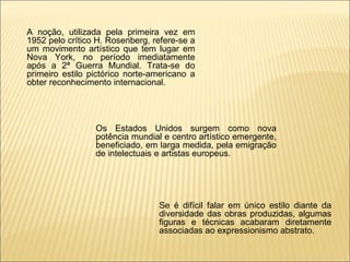 A noção, utilizada pela primeira vez em 1952 pelo crítico H. Rosenberg, refere-se a um movimento artístico que tem lugar em Nova York, no período imediatamente após a 2ª Guerra Mundial. Trata-se do primeiro estilo pictórico norte-americano a obter reconhecimento internacional.  Os Estados Unidos surgem como nova potência mundial e centro artístico emergente, beneficiado, em larga medida, pela emigração de intelectuais e artistas europeus.  Se é difícil falar em único estilo diante da diversidade das obras produzidas, algumas figuras e técnicas acabaram diretamente associadas ao expressionismo abstrato. 