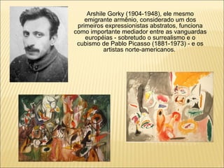 Arshile Gorky (1904-1948), ele mesmo emigrante armênio, considerado um dos primeiros expressionistas abstratos, funciona como importante mediador entre as vanguardas européias - sobretudo o surrealismo e o cubismo de Pablo Picasso (1881-1973) - e os artistas norte-americanos.  