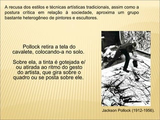 A recusa dos estilos e técnicas artísticas tradicionais, assim como a postura crítica em relação à sociedade, aproxima um grupo bastante heterogêneo de pintores e escultores. Pollock retira a tela do cavalete, colocando-a no solo.  Sobre ela, a tinta é gotejada e/ou atirada ao ritmo do gesto do artista, que gira sobre o quadro ou se posta sobre ele.  Jackson Pollock (1912-1956). 