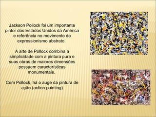 Jackson Pollock foi um importante pintor dos Estados Unidos da América e referência no movimento do expressionismo abstrato.  A arte de Pollock combina a simplicidade com a pintura pura e suas obras de maiores dimensões possuem características monumentais.  Com Pollock, há o auge da pintura de ação (action painting) 