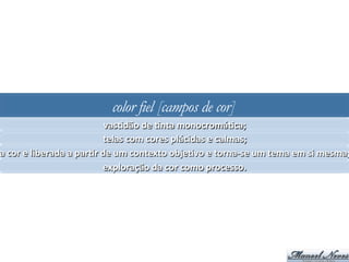 color fiel [campos de cor]
vasJdão	
  de	
  Jnta	
  monocromáJca;	
  
telas	
  com	
  cores	
  plácidas	
  e	
  calmas;	
  
a	
  cor	
  e	
  liberada	
  a	
  parJr	
  de	
  um	
  contexto	
  objeJvo	
  e	
  torna-­‐se	
  um	
  tema	
  em	
  si	
  mesma;
exploração	
  da	
  cor	
  como	
  processo.	
  
 