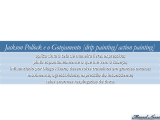 Jackson Pollock e o Gotejamento [drip painting/action painting]
aplica	
  Jnta	
  à	
  tela	
  de	
  maneira	
  livre,	
  expressiva;	
  
pinta	
  espontaneamente	
  o	
  que	
  lhe	
  vem	
  à	
  cabeça;	
  
inﬂuenciado	
  por	
  Diego	
  Rivera,	
  desenvolve	
  trabalhos	
  em	
  grandes	
  escalas;	
  
movimento,	
  agressividade,	
  expressão	
  do	
  inconsciente;	
  
telas	
  enormes	
  respingadas	
  de	
  Jnta.	
  
 