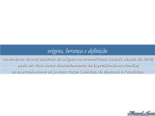 origens, herança e definição
movimento	
  de	
  arte	
  abstrata	
  de	
  origem	
  norte-­‐americana	
  situado	
  depois	
  de	
  1940;	
  
pode	
  ser	
  visto	
  como	
  desdobramento	
  do	
  Expressionismo	
  alemão;	
  
ao	
  expressionismo	
  se	
  juntam	
  traços	
  Cubistas,	
  da	
  Bauhaus	
  e	
  Futuristas.	
  
 