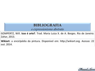 BIBLIOGRAFIA
o expressionismo abstrato
Wikiart:	
   a	
   enciclpédia	
   da	
   pintura.	
   Disponível	
   em:	
   hMp://wikiart.org.	
   Acesso:	
   22	
  
out.	
  2014.	
  
GOMPERTZ,	
  Will.	
  Isso	
  é	
  arte?.	
  Trad.	
  Maria	
  Luiza	
  X.	
  de	
  A.	
  Borges.	
  Rio	
  de	
  Janeiro:	
  
Zahar,	
  2013.	
  
 
