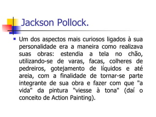 Jackson Pollock. Um dos aspectos mais curiosos ligados à sua personalidade era a maneira como realizava suas obras: estendia a tela no chão, utilizando-se de varas, facas, colheres de pedreiros, gotejamento de líquidos e até areia, com a finalidade de tornar-se parte integrante de sua obra e fazer com que "a vida" da pintura "viesse à tona" (daí o conceito de Action Painting). 
