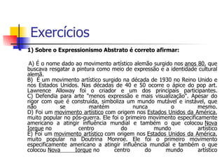Exercícios 1) Sobre o Expressionismo Abstrato é correto afirmar: A) É o nome dado ao movimento artístico alemão surgido nos  anos 80 , que buscava resgatar a pintura como meio de expressão e a identidade cultural alemã. B)  É um movimento artístico surgido na década de 1930 no Reino Unido e nos Estados Unidos. Nas décadas de 40 e 50 ocorre o ápice do pop art. Lawrence Alloway foi o criador e um dos principais participantes. C) Defendia para arte "menos expressão e mais visualização". Apesar do rigor com que é construída, simboliza um mundo mutável e instável, que não se mantém nunca o mesmo. D) Foi um  movimento artístico  com origem nos  Estados Unidos da América , muito popular no pós-guerra. Ele foi o primeiro movimento especificamente americano a atingir influência mundial e também o que colocou  Nova Iorque  no centro do mundo artístico E) Foi um  movimento artístico  com origem nos  Estados Unidos da América , muito popular na Doutrina Monroe. Ele foi o primeiro movimento especificamente americano a atingir influência mundial e também o que colocou  Nova Iorque  no centro do mundo artístico 