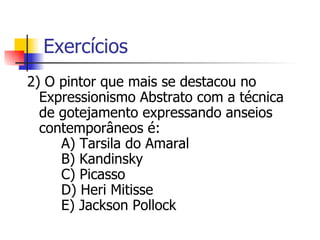 Exercícios 2) O pintor que mais se destacou no Expressionismo Abstrato com a técnica de gotejamento expressando anseios contemporâneos é:      A) Tarsila do Amaral      B) Kandinsky      C) Picasso      D) Heri Mitisse      E) Jackson Pollock  