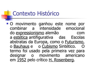 Contexto Histórico  O movimento ganhou este nome por combinar a intensidade emocional do  expressionismo  alemão com a  estética  antifigurativa das Escolas abstratas da Europa, como o  Futurismo , o  Bauhaus  e o  Cubismo  Sintético. O termo foi usado pela primeira vez para designar o movimento americano em  1952  pelo crítico  H. Rosenberg .  