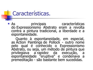 Características. As principais características do Expressionismo Abstrato eram a revolta contra a pintura tradicional, a liberdade e a espontaneidade. Quanto à espontaneidade, em especial, as Action Paintings de Pollock - outro nome pelo qual é conhecido o Expressionismo Abstrato, ou seja, um método de pintura que privilegiava a rapidez da execução, a espontaneidade "eruptiva" e condenava a premeditação - são bastante bem sucedidas. 