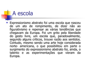 A escola  Expressionismo abstrato foi uma escola que nasceu de um ato de rompimento, de dizer não ao figurativismo e repensar as várias tendências que chegavam da Europa. Foi um grito pela liberdade do gesto livre, um escola que, paradoxalmente, segundo alguns críticos, trouxe razão aos sentidos. Contudo, mesmo sendo uma arte hoje considerada norte- americana, o que possibilitou em parte o surgimento do expressionismo abstrato foi, ainda, o talento e as experimentações que vieram da Europa.  
