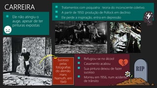 CARREIRA  Tratamentos com psiquiatra : teoria do inconsciente coletivo.
 A partir de 1950: produção de Pollock em declínio
 Ele perde a inspiração, entra em depressão Ele não atingiu o
auge, apesar de ter
pinturas expostas
Sucesso
pelas
fotografias
do alemão
Hans
Namuth, em
1949
 Refugiou-se no álcool
 Casamento acabou
 Sua pintura deixou de fazer
sucesso
 Morreu em 1956, num acidente
de trânsito
 