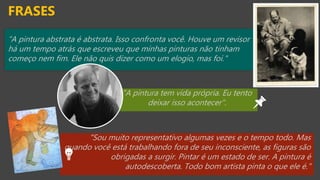 “A pintura abstrata é abstrata. Isso confronta você. Houve um revisor
há um tempo atrás que escreveu que minhas pinturas não tinham
começo nem fim. Ele não quis dizer como um elogio, mas foi."
FRASES
"A pintura tem vida própria. Eu tento
deixar isso acontecer".
"Sou muito representativo algumas vezes e o tempo todo. Mas
quando você está trabalhando fora de seu inconsciente, as figuras são
obrigadas a surgir. Pintar é um estado de ser. A pintura é
autodescoberta. Todo bom artista pinta o que ele é."
 