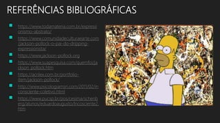 REFERÊNCIAS BIBLIOGRÁFICAS
 https://www.todamateria.com.br/expressi
onismo-abstrato/
 https://www.comunidadeculturaearte.com
/jackson-pollock-o-pai-do-dripping-
expressionista/
 https://www.jackson-pollock.org
 https://www.suapesquisa.com/quemfoi/ja
ckson_pollock.htm
 https://acrilex.com.br/portfolio-
item/jackson-pollock/
 http://www.psicologiamsn.com/2011/02/in
consciente-coletivo.html
 https://www.pucsp.br/pos/cesima/schenb
erg/alunos/eduardoaugusto/Incosciente2.
htm
 