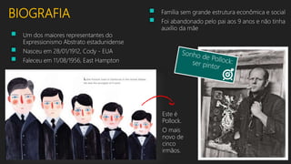 BIOGRAFIA
 Um dos maiores representantes do
Expressionismo Abstrato estadunidense
 Nasceu em 28/01/1912, Cody - EUA
 Faleceu em 11/08/1956, East Hampton
Este é
Pollock.
O mais
novo de
cinco
irmãos.
 Família sem grande estrutura econômica e social
 Foi abandonado pelo pai aos 9 anos e não tinha
auxílio da mãe
 