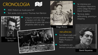 CRONOLOGIA
 1930: Pollock se muda para NY
 Tem aulas com o pintor Thomas Hart Benton
 Adquire conceitos de tempo
e espaço com ele, mas
abandona-os pois não era o
propósito dele na arte
Thomas Hart
Benton
 Se interessa por
muralistas mexicanos,
como Diego Rivera e
David Siqueiros
 Técnicas deles:
airbrushing, pouring e
dripping
Diego Rivera
David Siqueiros
INFLUÊNCIAS
 Foi influenciado por
pintores cubistas:
Pablo Picasso e
Miró
 Surrealismo em
termos conceituais
 