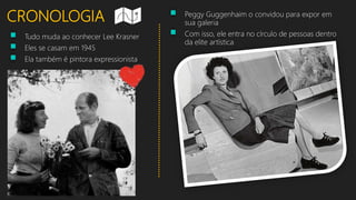 CRONOLOGIA
 Tudo muda ao conhecer Lee Krasner
 Eles se casam em 1945
 Ela também é pintora expressionista
 Peggy Guggenhaim o convidou para expor em
sua galeria
 Com isso, ele entra no círculo de pessoas dentro
da elite artística
 