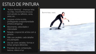 ESTILO DE PINTURA
 "Action Painting“ - Imensas telas
no chão, movimentos bruscos
com pincéis ou talheres, varas,
areia, etc.
 Lançava a tinta na tela,
privilegiando a espontaneidade
artística (dripping)
 Movimento, velocidade e
intensidade
 Relação corporal do artista com a
pintura
 Não usa cavalete, cada detalhe
era planejado
 Uso de cores variadas, formas e
linhas sempre diferentes
 Precisão da cor, composição,
textura, relevo e luz
 