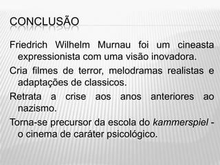 CONCLUSÃO

Friedrich Wilhelm Murnau foi um cineasta
  expressionista com uma visão inovadora.
Cria filmes de terror, melodramas realistas e
  adaptações de classicos.
Retrata a crise aos anos anteriores ao
  nazismo.
Torna-se precursor da escola do kammerspiel -
  o cinema de caráter psicológico.
 