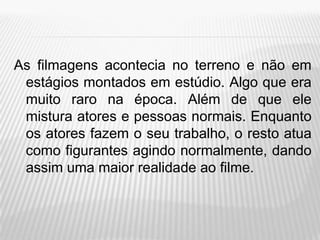 As filmagens acontecia no terreno e não em
 estágios montados em estúdio. Algo que era
 muito raro na época. Além de que ele
 mistura atores e pessoas normais. Enquanto
 os atores fazem o seu trabalho, o resto atua
 como figurantes agindo normalmente, dando
 assim uma maior realidade ao filme.
 
