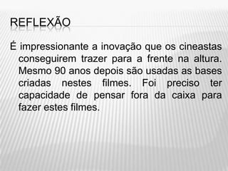 REFLEXÃO

É impressionante a inovação que os cineastas
  conseguirem trazer para a frente na altura.
  Mesmo 90 anos depois são usadas as bases
  criadas nestes filmes. Foi preciso ter
  capacidade de pensar fora da caixa para
  fazer estes filmes.
 