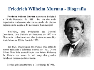 Friedrich Wilhelm Murnau - Biografia
Friedrich Wilhelm Murnau nasceu em Bielefeld
a 28 de Dezembro de 1888 . Foi um dos mais
importantes realizadores do cinema mudo, do cinema
expressionista alemão e do movimento Kammerspiel.
Nosferatu, Eine Symphonie des Grauens
(Nosferatu, Uma Sinfonia de Horrores), de 1922 é o
filme mais conhecido da sua obra juntamente com Der
letzte Mann, de 1924 e Faust de 1926.
Em 1926, emigrou para Hollywood, onde antes de
morrer realizaria o aclamado Sunrise de 1927. O seu
último filme Tabu (corealização com Robert Flaherty)
foi filmado nos mares do sul, longe dos grandes
estúdios e estreado posteriormente.
Morreu em Santa Barbara, a 11 de março de 1931.

 