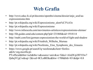 Web Grafia
• http://www.educ.fc.ul.pt/docentes/opombo/cinema/dossier/anjo_azul/aaexpressionismo.htm
• http://pt.wikipedia.org/wiki/Expressionismo_alem%C3%A3o
• http://pt.wikipedia.org/wiki/Expressionismo
• http://www.infoescola.com/movimentos-artisticos/expressionismo-alemao/
• http://lib.guides.umd.edu/content.php?pid=231868&sid=1918114
• http://mubi.com/lists/german-expressionism-the-world-of-light-and-shadow
• http://pt.wikipedia.org/wiki/Friedrich_Wilhelm_Murnau
• http://pt.wikipedia.org/wiki/Nosferatu,_Eine_Symphonie_des_Grauens
• https://www.google.pt/search?q=nosferatu&client=firefoxa&rls=org.mozilla:ptPT:official&tbm=isch&tbo=u&source=univ&sa=X&ei=AJuDUp2fEYOw7
QabqYCgCw&sqi=2&ved=0CLoBEIke&biw=1708&bih=831&dpr=0.8

 
