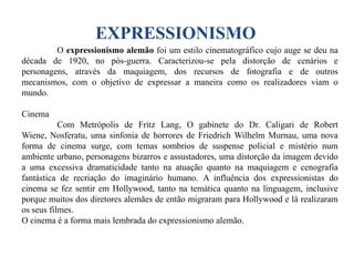 EXPRESSIONISMO
O expressionismo alemão foi um estilo cinematográfico cujo auge se deu na
década de 1920, no pós-guerra. Caracterizou-se pela distorção de cenários e
personagens, através da maquiagem, dos recursos de fotografia e de outros
mecanismos, com o objetivo de expressar a maneira como os realizadores viam o
mundo.
Cinema

Com Metrópolis de Fritz Lang, O gabinete do Dr. Caligari de Robert
Wiene, Nosferatu, uma sinfonia de horrores de Friedrich Wilhelm Murnau, uma nova
forma de cinema surge, com temas sombrios de suspense policial e mistério num
ambiente urbano, personagens bizarros e assustadores, uma distorção da imagem devido
a uma excessiva dramaticidade tanto na atuação quanto na maquiagem e cenografia
fantástica de recriação do imaginário humano. A influência dos expressionistas do
cinema se fez sentir em Hollywood, tanto na temática quanto na linguagem, inclusive
porque muitos dos diretores alemães de então migraram para Hollywood e lá realizaram
os seus filmes.
O cinema é a forma mais lembrada do expressionismo alemão.

 