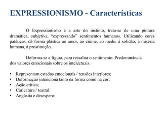EXPRESSIONISMO - Características
O Expressionismo é a arte do instinto, trata-se de uma pintura
dramática, subjetiva, “expressando” sentimentos humanos. Utilizando cores
patéticas, dá forma plástica ao amor, ao ciúme, ao medo, à solidão, à miséria
humana, à prostituição.
Deforma-se a figura, para ressaltar o sentimento. Predominância
dos valores emocionais sobre os intelectuais.
•
•
•
•
•

Representam estados emocionais / tensões interiores;
Deformação intenciona tanto na forma como na cor;
Ação crítica;
Caricatura / teatral;
Angústia e desespero;

 