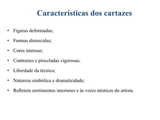 Características dos cartazes
• Figuras deformadas;

• Formas distorcidas;
• Cores intensas;
• Contrastes e pinceladas vigorosas;

• Liberdade da técnica;
• Natureza simbólica e dramaticidade;
• Reﬂetem sentimentos interiores e às vezes místicos do artista.

 
