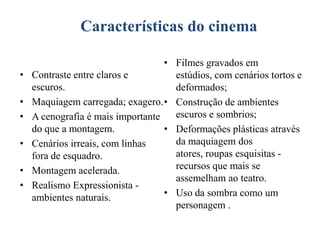 Características
Características do cinema
•

•
•
•
•
•

• Filmes gravados em
Contraste entre claros e
estúdios, com cenários tortos e
escuros.
deformados;
Maquiagem carregada; exagero. • Construção de ambientes
escuros e sombrios;
A cenografia é mais importante
do que a montagem.
• Deformações plásticas através
da maquiagem dos
Cenários irreais, com linhas
atores, roupas esquisitas fora de esquadro.
recursos que mais se
Montagem acelerada.
assemelham ao teatro.
Realismo Expressionista • Uso da sombra como um
ambientes naturais.
personagem .

 