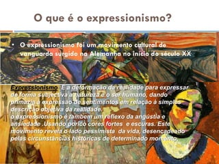 O que é o expressionismo?

• O expressionismo foi um movimento cultural de
  vanguarda surgido na Alemanha no início do século XX



Expressionismo=É a deformação da realidade para expressar
de forma subjectiva a natureza e o ser humano, dando
primazia à expressão de sentimentos em relação à simples
descrição objetiva da realidade.
o expressionismo é tambem um reflexo da angústia e
ansiedade .Usando porico cores fortes e escuras. Este
movimento revela o lado pessimista da vida, desencadeado
pelas circunstâncias históricas de determinado momento.
 