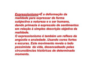 Expressionismo=É a deformação da
realidade para expressar de forma
subjectiva a natureza e o ser humano,
dando primazia à expressão de sentimentos
em relação à simples descrição objetiva da
realidade.
O expressionismo é também um reflexo da
angústia e ansiedade .Usando cores fortes
e escuras. Este movimento revela o lado
pessimista da vida, desencadeado pelas
circunstâncias históricas de determinado
momento.
 
