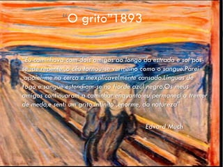 “O grito”1893

   “Eu caminhava com dois amigos ao longo da estrada e sol pôs-
    se :de repente ,o céu tornou-se vermelho como o sangue.Parei
    ;apoiei-me na cerca e inexplicavelmente cansado.Línguas de
    fogo e sangue estendiam-se no fiorde azul negro.Os meus
    amigos continuaram a caminhar enquanto eu permaneci a tremer
    de medo,e senti um grito infinito ,enorme, da natureza”

                                           Edvard Much
 