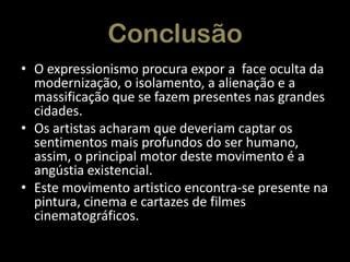Conclusão
• O expressionismo procura expor a face oculta da
modernização, o isolamento, a alienação e a
massificação que se fazem presentes nas grandes
cidades.
• Os artistas acharam que deveriam captar os
sentimentos mais profundos do ser humano,
assim, o principal motor deste movimento é a
angústia existencial.
• Este movimento artistico encontra-se presente na
pintura, cinema e cartazes de filmes
cinematográficos.

 