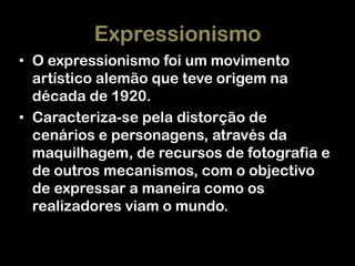Expressionismo
• O expressionismo foi um movimento
artístico alemão que teve origem na
década de 1920.
• Caracteriza-se pela distorção de
cenários e personagens, através da
maquilhagem, de recursos de fotografia e
de outros mecanismos, com o objectivo
de expressar a maneira como os
realizadores viam o mundo.

 