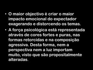 • O maior objectivo é criar o maior
impacto emocional do expectador
exagerando e distorcendo os temas.
• A força psicológica está representada
através de cores fortes e puras, nas
formas retorcidas e na composição
agressiva. Desta forma, nem a
perspectiva nem a luz importam
muito, visto que são propositalmente
alteradas.

 
