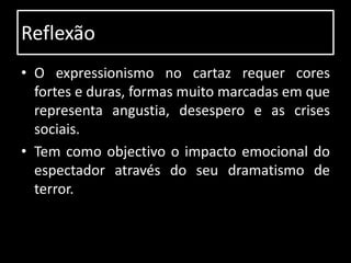 Reflexão
• O expressionismo no cartaz requer cores
  fortes e duras, formas muito marcadas em que
  representa angustia, desespero e as crises
  sociais.
• Tem como objectivo o impacto emocional do
  espectador através do seu dramatismo de
  terror.
 