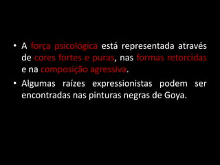 • A força psicológica está representada através
  de cores fortes e puras, nas formas retorcidas
  e na composição agressiva.
• Algumas raízes expressionistas podem ser
  encontradas nas pinturas negras de Goya.
 