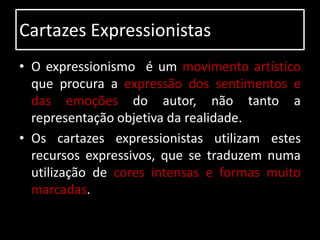 Cartazes Expressionistas
• O expressionismo é um movimento artístico
  que procura a expressão dos sentimentos e
  das emoções do autor, não tanto a
  representação objetiva da realidade.
• Os cartazes expressionistas utilizam estes
  recursos expressivos, que se traduzem numa
  utilização de cores intensas e formas muito
  marcadas.
 