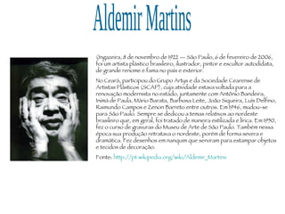Aldemir Martins (Ingazeira, 8 de novembro de 1922 — São Paulo, 6 de fevereiro de 2006, foi um artista plástico brasileiro, ilustrador, pintor e escultor autodidata, de grande renome e fama no país e exterior. No Ceará, participou do Grupo Artys e da Sociedade Cearense de Artistas Plásticos (SCAP), cuja atividade estava voltada para a renovação modernista no estado, juntamente com Antônio Bandeira, Inimá de Paula, Mário Barata, Barbosa Leite, João Siqueira, Luís Delfino, Raimundo Campos e Zenon Barreto entre outros. Em 1946, mudou-se para São Paulo. Sempre se dedicou a temas relativos ao nordeste brasileiro que, em geral, foi tratado de maneira estilizada e lírica. Em 1950, fez o curso de gravuras do Museu de Arte de São Paulo. Também nessa época sua produção retratava o nordeste, porém de forma severa e dramática. Fez desenhos em nanquim que serviram para estampar objetos e tecidos de decoração. Fonte:  http://pt.wikipedia.org/wiki/Aldemir_Martins 